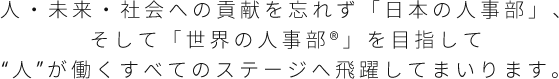 人・未来・社会への貢献を忘れず「日本の人事部」、そして「世界の人事部"」を目指して"人"が働くすべてのステージへ飛躍してまいります。