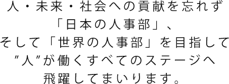 人・未来・社会への貢献を忘れず「日本の人事部」、そして「世界の人事部®」を目指して"人"が働くすべてのステージへ飛躍してまいります。