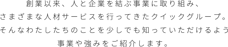 創業以来、人と企業を結ぶ事業に取り組み、さまざまな人材サービスを行ってきたクイックグループ。そんなわたしたちのことを少しでも知っていただけるよう事業や強みをご紹介します。