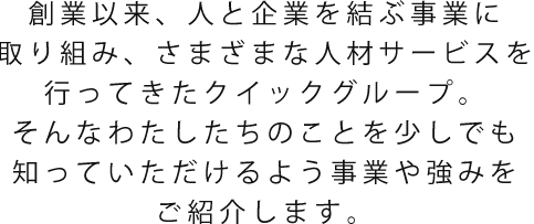 創業以来、人と企業を結ぶ事業に取り組み、さまざまな人材サービスを行ってきたクイックグループ。そんなわたしたちのことを少しでも知っていただけるよう事業や強みをご紹介します。